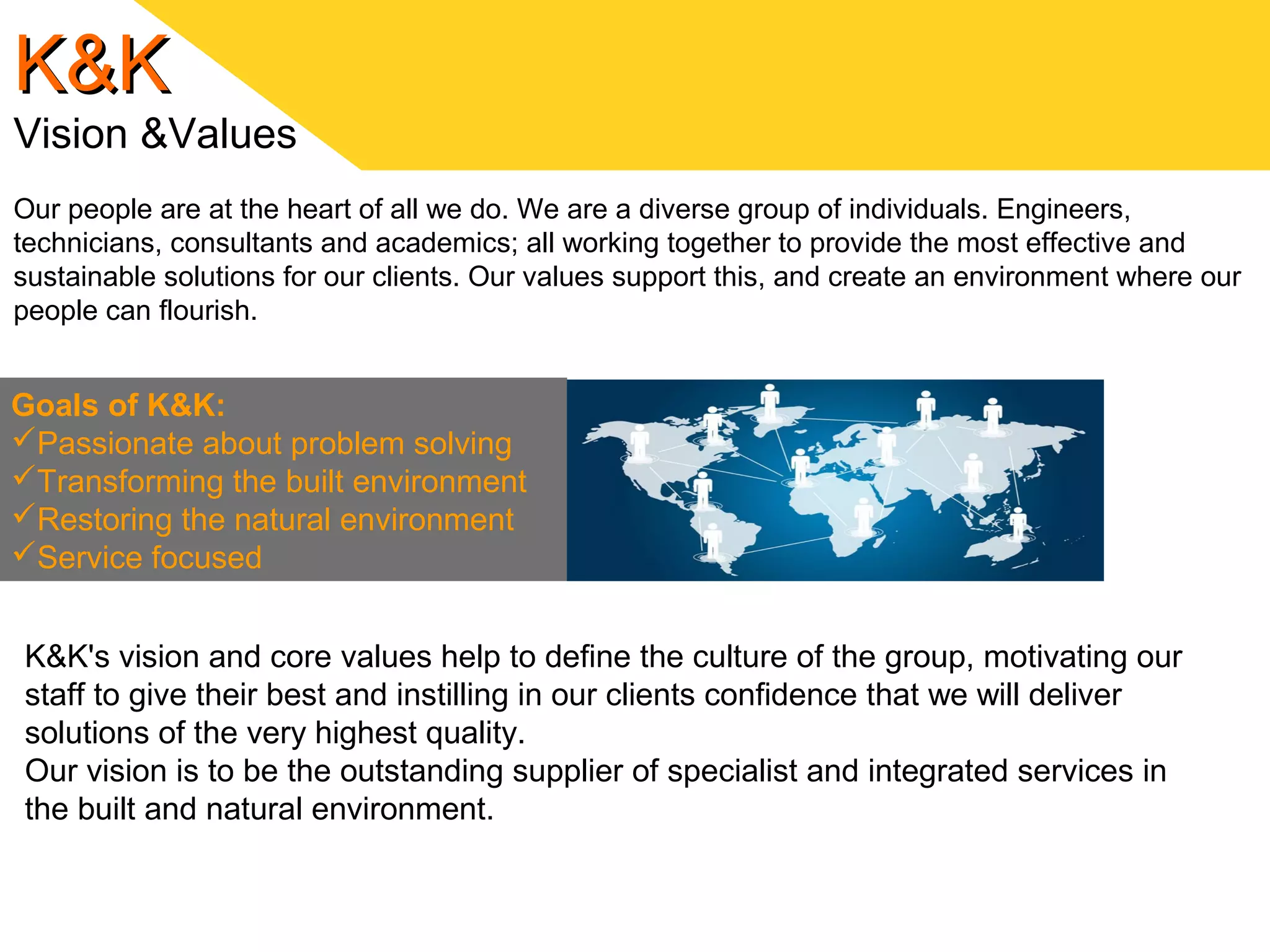 K&KK&K
Vision &Values
Our people are at the heart of all we do. We are a diverse group of individuals. Engineers,
technicians, consultants and academics; all working together to provide the most effective and
sustainable solutions for our clients. Our values support this, and create an environment where our
people can flourish.
Goals of K&K:
Passionate about problem solving
Transforming the built environment
Restoring the natural environment
Service focused
K&K's vision and core values help to define the culture of the group, motivating our
staff to give their best and instilling in our clients confidence that we will deliver
solutions of the very highest quality.
Our vision is to be the outstanding supplier of specialist and integrated services in
the built and natural environment.
 