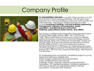 Company Profile
SC ENGINEERING SDN BHD is a public listed company on the
Main Board of Bursa Malaysia Berhad, with 38 years work
experience in civil and building construction both locally and
internationally. The Group's diverse business activities
include investment holdings, civil and building engineering
management, highway concessionaire, quarry
operations, manufacturing of construction
materials, polyurethane system house and utilities.
The Group is certified with Integrated Management System
of MS ISO 9001:2008, OHSAS 18001, MS 1722 and MS
14001:2004 Certifications and has won many accolades
worthy of mention including the Prominent Player Award
2005 (MCIEA 2005), the Contractor Award 2007: Grade G7
(MCIEA 2007) and the International Achievement Award
(MCIEA 2008 and 2011) by the Construction Industry
Development Board of Malaysia. SC Engineering received
another prestigious award at the BrandLaureate-Best Brand
Awards 2011-2012 for the Corporate Branding – Best Brand in
Construction.
SC Engineering has successfully completed projects such as
roads and highways, bridges and
interchanges, waterworks, land reclamation
works, residential and commercial
buildings, hotels, hospitals, airports and government
complexes. SC Engineering began to expand globally in
1995 and currently has operational offices in Brunei
Darussalam, Indonesia and Thailand.
 