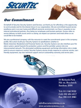 Our Commitment
On behalf of Securtec Security Systems and Services, we thank you for affording us the opportunity
to communicate and for the interest shown in our organization. We are committed toward service
excellence and, in an ever trying and difficult economic environment, our focus is squarely on our
internal and external partners, thus being our employees and business partners. Success relies on
service delivery on both counts and in so doing, we respect our partners and treat others as we
would like to be treated.
We are a professional company with the resources to meet the commitments given in this company
profile. We custom build your Security Systems to specifications whether in
Retail, Industrial, Residential and Financial Sectors etc. Securtec Systems can also interface your fire
alarm system; special hazards fire protection systems and fire sprinkler systems into one
interconnected network. This eliminated conflicting equipment and brings information into a single
point to ensure maximum control. Securtec Systems assures timely response to customer service, userfriendly equipment, top class technical support and an outstanding warranty and service plan.

60 Richards Park
Fife str, Buccluech
Sandton. 2090
Tel: 011 046 9022
Cell: 082 484 4017
Fax: 086 618 2865
info@securtecsystems.co.za
www.securtecsystems.co.za

 