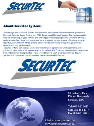 About Securtec Systems
Securtec Systems & Services Pty Ltd is an Electronic Security Services Provider that specialises in
Electronic Security, Access Control and CCTV Systems and Electrical Services. The company prides
itself on completing projects on time and on budget while exceeding quality standards. Previous
projects range from single and easy to use general security systems to some of the most complex
security systems in South Africa. Existing clients include commercial enterprises, government
departments and local councils.
Securtec Systems can arrange service and maintenance agreements which are individually
tailored to meet the specific requirements of each client. The Company comprises a team of highly
trained technicians that provide 24 hour, seven (7) day a week breakdown service. Securtec
Systems staff are trained and endorsed on major systems and softwares.

60 Richards Park
Fife str, Buccluech
Sandton. 2090
Tel: 011 046 9022
Cell: 082 484 4017
Fax: 086 618 2865
info@securtecsystems.co.za
www.securtecsystems.co.za

 