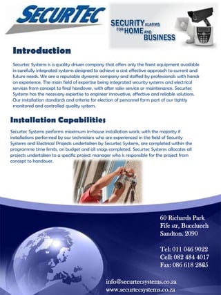 Introduction
Securtec Systems is a quality driven company that offers only the finest equipment available
in carefully integrated systems designed to achieve a cost effective approach to current and
future needs. We are a reputable dynamic company and staffed by professionals with hands
on experience. The main field of expertise being integrated security systems and electrical
services from concept to final handover, with after sales service or maintenance. Securtec
Systems has the necessary expertise to engineer innovative, effective and reliable solutions.
Our installation standards and criteria for election of personnel form part of our tightly
monitored and controlled quality system.

Installation Capabilities
Securtec Systems performs maximum in-house installation work, with the majority if
installations performed by our technicians who are experienced in the field of Security
Systems and Electrical Projects undertaken by Securtec Systems, are completed within the
programme time limits, on budget and all snags completed. Securtec Systems allocates all
projects undertaken to a specific project manager who is responsible for the project from
concept to handover.

60 Richards Park
Fife str, Buccluech
Sandton. 2090
Tel: 011 046 9022
Cell: 082 484 4017
Fax: 086 618 2865
info@securtecsystems.co.za
www.securtecsystems.co.za

 