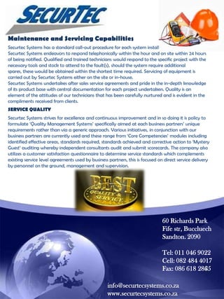 Maintenance and Servicing Capabilities
Securtec Systems has a standard call-out procedure for each system installed with 24-hour service.
Securtec Systems endeavors to respond telephonically within the hour and on site within 24 hours
of being notified. Qualified and trained technicians would respond to the specific project with the
necessary tools and stock to attend to the fault(s), should the system require additional
spares, these would be obtained within the shortest time required. Servicing of equipment is
carried out by Securtec Systems either on the site or in-house.
Securtec Systems undertakes after sales service agreements and pride in the in-depth knowledge
of its product base with central documentation for each project undertaken. Quality is an
element of the attitudes of our technicians that has been carefully nurtured and is evident in the
compliments received from clients.
SERVICE QUALITY
Securtec Systems strives for excellence and continuous improvement and in so doing it is policy to
formulate „Quality Management Systems‟ specifically aimed at each business partners‟ unique
requirements rather than via a generic approach. Various initiatives, in conjunction with our
business partners are currently used and these range from „Core Competencies‟ modules including
identified effective areas, standards required, standards achieved and corrective action to „Mystery
Guest‟ auditing whereby independent consultants audit and submit scorecards. The company also
utilizes a customer satisfaction questionnaire to determine service standards which complements
existing service level agreements used by business partners, this is focused on direct service delivery
by personnel on the ground, management and supervision.

60 Richards Park
Fife str, Buccluech
Sandton. 2090
Tel: 011 046 9022
Cell: 082 484 4017
Fax: 086 618 2865
info@securtecsystems.co.za
www.securtecsystems.co.za

 