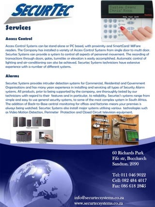 Services
Access Control
Access Control Systems can be stand alone or PC based, with proximity and SmartCard/ MiFare
readers. The Company has installed a variety of Access Control Systems from single door to multi door.
Securtec Systems can provide a system to control all aspects of personnel movement. The recording of
transactions through doors, gates, turnstiles or elevators is easily accomplished. Automatic control of
lighting and air-conditioning can also be achieved. Securtec Systems technicians have extensive
experience with a number of different systems.

Alarms
Securtec Systems provides intruder detection systems for Commercial, Residential and Government
Organisations and has many years experience in installing and servicing all types of Security Alarm
systems. All products, prior to being supported by the company, are thoroughly tested by our
technicians with regard to their features and in particular, to reliability. Securtec‟s systems range from
simple and easy to use general security systems, to some of the most complex system in South Africa.
The addition of Back-to-Base central monitoring for offices and factories means your premises is
always being watched. Securtec Systems also install major systems utilising various technologies such
as Video Motion Detection, Perimeter Protection and Closed Circuit television equipment.

60 Richards Park
Fife str, Buccluech
Sandton. 2090
Tel: 011 046 9022
Cell: 082 484 4017
Fax: 086 618 2865
info@securtecsystems.co.za
www.securtecsystems.co.za

 