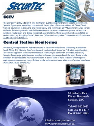 CCTV
The Company‟s policy is to select only the highest quality equipment for any specific requirements.
Securtec Systems are accredited partners with the suppliers of the most advanced Closed Circuit
Camera equipment in the world and install, supply and commission CCTV Systems for a wide variety
of clients. Securtec systems include full integration with access management systems, with matrix
switchers, multiplexers and digital recording based platforms. These systems have been installed for
various clients eg. Shopping Centre‟s, Factories, Offices and many other Commercial and Government
and Residential installations.

Central Station Monitoring
Securtec Systems provide the highest standard of Security Control Room Monitoring available in
South Africa. This “Back to Base” monitoring is conducted within our “A-1” Graded central station.
The sensible approach to security monitoring is to ensure you are always protected, that‟s why
Securtec Systems are watching your premises 24 hours a day, every day of the year. If your smoke
detectors are connected to your security system, it makes sense to have someone watching your
premises when you are not there. Battery smoke detectors are great when your there but who hears

them when you‟re not around?

60 Richards Park
Fife str, Buccluech
Sandton. 2090
Tel: 011 046 9022
Cell: 082 484 4017
Fax: 086 618 2865
info@securtecsystems.co.za
www.securtecsystems.co.za

 