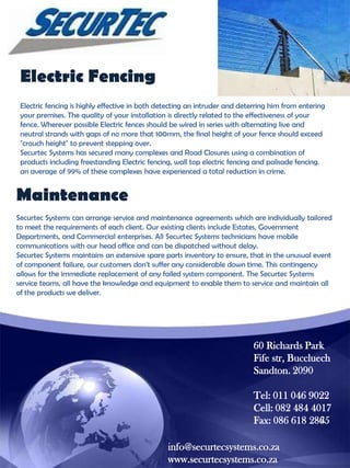 Electric Fencing
Electric fencing is highly effective in both detecting an intruder and deterring him from entering
your premises. The quality of your installation is directly related to the effectiveness of your
fence. Wherever possible Electric fences should be wired in series with alternating live and
neutral strands with gaps of no more that 100mm, the final height of your fence should exceed
"crouch height" to prevent stepping over.
Securtec Systems has secured many complexes and Road Closures using a combination of
products including freestanding Electric fencing, wall top electric fencing and palisade fencing.
an average of 99% of these complexes have experienced a total reduction in crime.

Maintenance
Securtec Systems can arrange service and maintenance agreements which are individually tailored
to meet the requirements of each client. Our existing clients include Estates, Government
Departments, and Commercial enterprises. All Securtec Systems technicians have mobile
communications with our head office and can be dispatched without delay.
Securtec Systems maintains an extensive spare parts inventory to ensure, that in the unusual event
of component failure, our customers don‟t suffer any considerable down time. This contingency
allows for the immediate replacement of any failed system component. The Securtec Systems
service teams, all have the knowledge and equipment to enable them to service and maintain all
of the products we deliver.

60 Richards Park
Fife str, Buccluech
Sandton. 2090
Tel: 011 046 9022
Cell: 082 484 4017
Fax: 086 618 2865
info@securtecsystems.co.za
www.securtecsystems.co.za

 