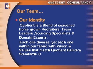Our Team… Our Identity  Quotient is a Blend of seasoned home grown Recruiters ,Team Leaders ,Sourcing Specialists & Domain Experts. Each one diverse ,yet each one within our fabric with Vision & Values that match Quotient Delivery Standards   