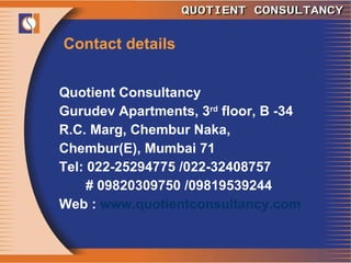 Contact details Quotient Consultancy Gurudev Apartments, 3 rd  floor, B -34 R.C. Marg, Chembur Naka, Chembur(E), Mumbai 71 Tel: 022-25294775 /022-32408757 # 09820309750 /09819539244 Web :  www.quotientconsultancy.com 