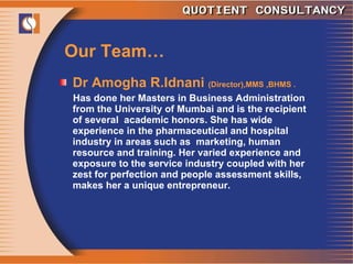 Our Team… Dr Amogha R.Idnani  (Director),MMS ,BHMS . Has done her Masters in Business Administration from the University of Mumbai and is the recipient of several  academic honors. She has wide experience in the pharmaceutical and hospital industry in areas such as  marketing, human resource and training. Her varied experience and exposure to the service industry coupled with her zest for perfection and people assessment skills, makes her a unique entrepreneur. 