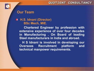 Our Team H.S. Idnani (Director) BSc Mech, MIE. Chartered Engineer by profession with extensive experience of over four decades in Manufacturing . On Board of leading Steel manufacturers in India and abroad.  H S Idnani is involved in developing our Overseas Recruitment platform and technical manpower requirements. 