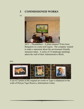 3

COMMISSIONED WORKS

3.1

06/04/2013

Copyrighted to Jooby Yohannan

6

ACC – Thondabhavi. A plant situated 70 km from
Bangalore in a semi-arid region. The company wanted
to make a statement about the environment friendly
measures taken. A series of 14 landscape paintings
adorn the wall of their Administrative Block.
3.1.1

06/04/2013

Copyrighted to Jooby Yohannan

8

06/04/2013

Copyrighted to Jooby Yohannan

12

06/04/2013

Copyrighted to Jooby Yohannan

13

A set of 3 prints of the original art works of Tiger is displayed in the
walls of Periyar Tiger Reserve, Information Center.

5

 
