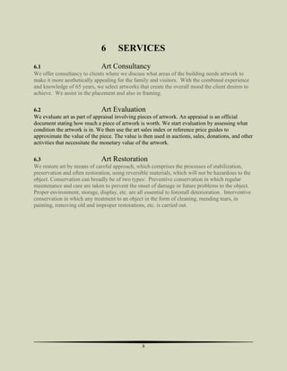6

SERVICES

6.1
Art Consultancy
We offer consultancy to clients where we discuss what areas of the building needs artwork to
make it more aesthetically appealing for the family and visitors. With the combined experience
and knowledge of 65 years, we select artworks that create the overall mood the client desires to
achieve. We assist in the placement and also in framing.
6.2
Art Evaluation
We evaluate art as part of appraisal involving pieces of artwork. An appraisal is an official
document stating how much a piece of artwork is worth. We start evaluation by assessing what
condition the artwork is in. We then use the art sales index or reference price guides to
approximate the value of the piece. The value is then used in auctions, sales, donations, and other
activities that necessitate the monetary value of the artwork.
6.3
Art Restoration
We restore art by means of careful approach, which comprises the processes of stabilization,
preservation and often restoration, using reversible materials, which will not be hazardous to the
object. Conservation can broadly be of two types: Preventive conservation in which regular
maintenance and care are taken to prevent the onset of damage or future problems to the object.
Proper environment, storage, display, etc. are all essential to forestall deterioration. Interventive
conservation in which any treatment to an object in the form of cleaning, mending tears, in
painting, removing old and improper restorations, etc. is carried out.

8

 
