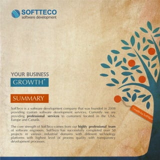SoftTeco is a software development company that was founded in 2008
providing custom software development services. Currently we are
providing professional services to customers located in the USA,
Europe and Canada.

The core strength of SoftTeco comes from our highly professional team
of software engineers. SoftTeco has successfully completed over 50
projects in various industrial domains with different technology
platforms with highest level of process quality with transparency
development processes.
 