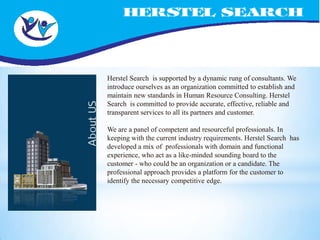 Herstel Search is supported by a dynamic rung of consultants. We
introduce ourselves as an organization committed to establish and
maintain new standards in Human Resource Consulting. Herstel
Search is committed to provide accurate, effective, reliable and
transparent services to all its partners and customer.

We are a panel of competent and resourceful professionals. In
keeping with the current industry requirements. Herstel Search has
developed a mix of professionals with domain and functional
experience, who act as a like-minded sounding board to the
customer - who could be an organization or a candidate. The
professional approach provides a platform for the customer to
identify the necessary competitive edge.
 
