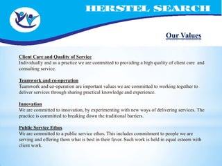 Our Values

Client Care and Quality of Service
Individually and as a practice we are committed to providing a high quality of client care and
consulting service.

Teamwork and co-operation
Teamwork and co-operation are important values we are committed to working together to
deliver services through sharing practical knowledge and experience.

Innovation
We are committed to innovation, by experimenting with new ways of delivering services. The
practice is committed to breaking down the traditional barriers.

Public Service Ethos
We are committed to a public service ethos. This includes commitment to people we are
serving and offering them what is best in their favor. Such work is held in equal esteem with
client work.
 
