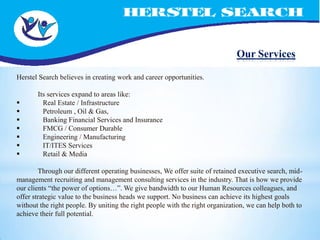 Our Services

Herstel Search believes in creating work and career opportunities.

       Its services expand to areas like:
        Real Estate / Infrastructure
        Petroleum , Oil & Gas,
        Banking Financial Services and Insurance
        FMCG / Consumer Durable
        Engineering / Manufacturing
        IT/ITES Services
        Retail & Media

        Through our different operating businesses, We offer suite of retained executive search, mid-
management recruiting and management consulting services in the industry. That is how we provide
our clients “the power of options…”. We give bandwidth to our Human Resources colleagues, and
offer strategic value to the business heads we support. No business can achieve its highest goals
without the right people. By uniting the right people with the right organization, we can help both to
achieve their full potential.
 