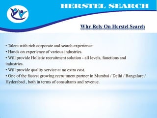 Why Rely On Herstel Search


• Talent with rich corporate and search experience.
• Hands on experience of various industries.
• Will provide Holistic recruitment solution - all levels, functions and
industries.
• Will provide quality service at no extra cost.
• One of the fastest growing recruitment partner in Mumbai / Delhi / Bangalore /
Hyderabad , both in terms of consultants and revenue.
 