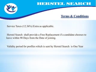 Terms & Conditions


Service Taxes (12.36%) Extra as applicable.


 Herstel Search shall provide a Free Replacement if a candidate chooses to
leave within 90 Days from the Date of joining.


Validity period for profiles which is sent by Herstel Search is One Year
 
