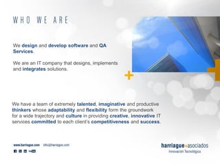 We design and develop software and QA
Services.
We are an IT company that designs, implements
and integrates solutions.
We have a team of extremely talented, imaginative and productive
thinkers whose adaptability and flexibility form the groundwork
for a wide trajectory and culture in providing creative, innovative IT
services committed to each client’s competitiveness and success.