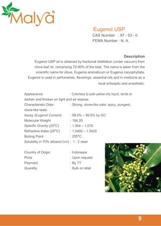 Eugenol USP
CAS Number : 97 - 53 - 0
FEMA Number : N. A.

Description
Eugenol USP oil is obtained by fractional distillation (under vacuum) from
clove leaf oil, comprising 72-90% of the total. The name is taken from the
scientific name for clove, Eugenia aromaticum or Eugenia caryophyllata.
Eugenol is used in perfumeries, flavorings, essential oils and in medicine as a
local antiseptic and anesthetic.
Appearance

: Colorless to pale yellow oily liquid, tends to

darken and thicken on light and air expose.
Characteristic Odor

: Strong, clove-like odor; spicy, pungent,

clove-like taste.
Assay (Eugenol Content)

: 99.5% – 99.9% by GC

Molecular Weight

: 164.20

Specific Gravity (20⁰C)

: 1.064 – 1.070

Refractive Index (20⁰C)

: 1.5400 – 1.5420
: 255⁰C

Boiling Point

Solubility in 70% ethanol (v/v) : 1 : 2 clear
Country of Origin

: Indonesia

Price

: Upon request

Payment

: By TT

Quantity

: Bulk or retail

9

 