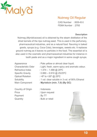 Nutmeg Oil Regular
CAS Number : 8008-45-5
FEMA Number : 2793

Description

Nutmeg (Myristicaceae) oil is obtained by the steam distillation of the
dried kernels of the ripe nutmeg seed. This is used in the perfumery,
pharmaceutical industries, and as a natural food flavoring in baked
goods, syrups (e.g. Coca Cola), beverages, sweets etc. It replaces
ground nutmeg as it leaves no particles in the food. The essential oil is
also used in the cosmetic and pharmaceutical industries for instance in
tooth paste and as a major ingredient in some cough syrups.
Appearance
Characteristic Odor
Refractive Index
Specific Gravity
Optical Rotation
Solubility
Main Component

: Pale yellow or almost clear liquid.
: Light, fresh, warm-spicy and aromatic odour.
: 1.474 – 1.488 @ 20ºC
: 0.880 – 0.910 @ 25/25ºC
: +8º to +30º @ 25ºC
: 1 vol. clear soluble in 3 vol. of 90% Ethanol
: Myristicin (min. 7,0) (By GC)

Country of Origin
Price
Payment
Quantity

: Indonesia
: Upon request
: By TT
: Bulk or retail

10

 