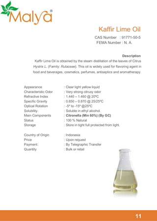 Kaffir Lime Oil
CAS Number : 91771-50-5
FEMA Number : N. A.

Description
Kaffir Lime Oil is obtained by the steam distillation of the leaves of Citrus
Hystrix L. (Family: Rutaceae). This oil is widely used for flavoring agent in
food and beverages, cosmetics, perfumes, antiseptics and aromatherapy.

Appearance
Characteristic Odor
Refractive Index
Specific Gravity
Optical Rotation
Solubility
Main Components
Status
Storage

: Clear light yellow liquid
: Very strong citrusy odor
: 1.440 – 1.460 @ 20ºC
: 0.850 – 0.870 @ 25/25ºC
: -5º to -15º @25ºC
: Soluble in ethyl alcohol.
: Citronella (Min 60%) (By GC)
: 100 % Natural
: Store in tight full protected from light.

Country of Origin
Price
Payment :
Quantity

: Indonesia
: Upon request
: By Telegraphic Transfer
: Bulk or retail

11

 