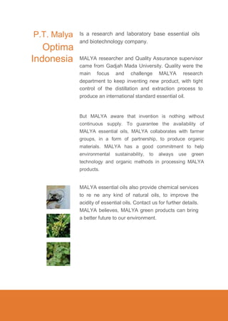 P.T. Malya

Optima
Indonesia

Is a research and laboratory base essential oils
and biotechnology company.
MALYA researcher and Quality Assurance supervisor
came from Gadjah Mada University. Quality were the
main focus and challenge MALYA research
department to keep inventing new product, with tight
control of the distillation and extraction process to
produce an international standard essential oil.

But MALYA aware that invention is nothing without
continuous supply. To guarantee the availability of
MALYA essential oils, MALYA collaborates with farmer
groups, in a form of partnership, to produce organic
materials. MALYA has a good commitment to help
environmental

sustainability,

to

always

use

green

technology and organic methods in processing MALYA
products.

MALYA essential oils also provide chemical services
to re ne any kind of natural oils, to improve the
acidity of essential oils. Contact us for further details.
MALYA believes, MALYA green products can bring
a better future to our environment.

 