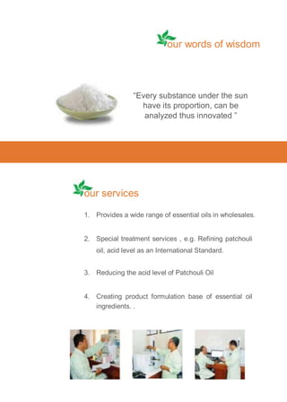our words of wisdom

“Every substance under the sun
have its proportion, can be
analyzed thus innovated ”

our services
1. Provides a wide range of essential oils in wholesales.

2. Special treatment services , e.g. Refining patchouli
oil, acid level as an International Standard.
3. Reducing the acid level of Patchouli Oil

4. Creating product formulation base of essential oil
ingredients. .

 