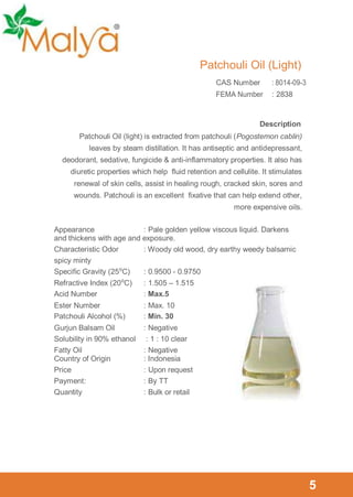 Patchouli Oil (Light)
CAS Number

: 8014-09-3

FEMA Number

: 2838

Description
Patchouli Oil (light) is extracted from patchouli (Pogostemon cablin)
leaves by steam distillation. It has antiseptic and antidepressant,
deodorant, sedative, fungicide & anti-inflammatory properties. It also has
diuretic properties which help fluid retention and cellulite. It stimulates
renewal of skin cells, assist in healing rough, cracked skin, sores and
wounds. Patchouli is an excellent fixative that can help extend other,
more expensive oils.
Appearance
: Pale golden yellow viscous liquid. Darkens
and thickens with age and exposure.
Characteristic Odor
: Woody old wood, dry earthy weedy balsamic
spicy minty
Specific Gravity (25⁰C)
: 0.9500 - 0.9750
Refractive Index (20⁰C)
: 1.505 – 1.515
Acid Number
: Max.5
Ester Number
Patchouli Alcohol (%)

: Max. 10
: Min. 30

Gurjun Balsam Oil
Solubility in 90% ethanol
Fatty Oil
Country of Origin
Price
Payment :
Quantity

: Negative
: 1 : 10 clear
: Negative
: Indonesia
: Upon request
: By TT
: Bulk or retail

5

 