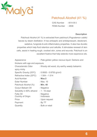 Patchouli Alcohol (41 %)
CAS Number

: 8014-09-3

FEMA Number

: 2838

Description
Patchouli Alcohol (41 %) is extracted from patchouli (Pogostemon cablin)
leaves by steam distillation. It has antiseptic and antidepressant, deodorant,
sedative, fungicide & anti-inflammatory properties. It also has diuretic
properties which help fluid retention and cellulite. It stimulates renewal of skin
cells, assist in healing rough, cracked skin, sores and wounds. Patchouli is an
excellent fixative that help extends more expensive oils.
Appearance

: Pale golden yellow viscous liquid. Darkens and

thickens with age and exposure.
Characteristic Odor
: Woody old wood, dry earthy weedy balsamic
spicy minty
Specific Gravity (25ºC)
: 0.9500 - 0.9750 g/cm3
Refractive Index (20ºC)
: 1.504 – 1.514
Acid Number
: Max.5
Ester Number
Patchouli Alcohol (%)

: Max. 10
: Min. 40

Gurjun Balsam Oil
Solubility in 90% ethanol
Fatty Oil
Country of Origin
Price
Payment :
Quantity

: Negative
: 1 : 10 clear
: Negative
: Indonesia
: Upon request
: By TT
: Bulk or retail

6

 