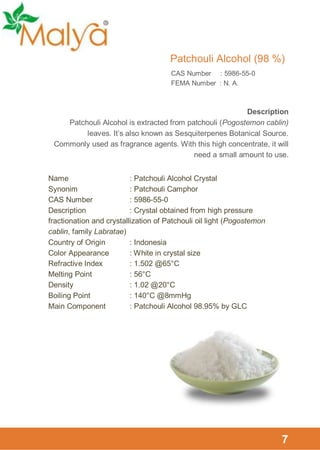 Patchouli Alcohol (98 %)
CAS Number : 5986-55-0
FEMA Number : N. A.

Description
Patchouli Alcohol is extracted from patchouli (Pogostemon cablin)
leaves. It’s also known as Sesquiterpenes Botanical Source.
Commonly used as fragrance agents. With this high concentrate, it will
need a small amount to use.
Name
: Patchouli Alcohol Crystal
Synonim
: Patchouli Camphor
CAS Number
: 5986-55-0
Description
: Crystal obtained from high pressure
fractionation and crystallization of Patchouli oil light (Pogostemon
cablin, family Labratae)
Country of Origin
: Indonesia
Color Appearance
: White in crystal size
Refractive Index
: 1.502 @65°C
Melting Point
: 56°C
Density
: 1.02 @20°C
Boiling Point
: 140°C @8mmHg
Main Component
: Patchouli Alcohol 98.95% by GLC

7

 