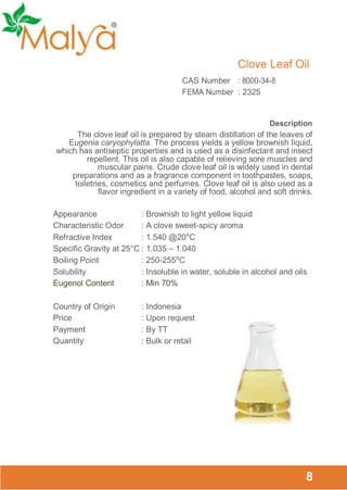 Clove Leaf Oil
CAS Number : 8000-34-8
FEMA Number : 2325

Description
The clove leaf oil is prepared by steam distillation of the leaves of
Eugenia caryophylatta. The process yields a yellow brownish liquid,
which has antiseptic properties and is used as a disinfectant and insect
repellent. This oil is also capable of relieving sore muscles and
muscular pains. Crude clove leaf oil is widely used in dental
preparations and as a fragrance component in toothpastes, soaps,
toiletries, cosmetics and perfumes. Clove leaf oil is also used as a
flavor ingredient in a variety of food, alcohol and soft drinks.

Appearance
: Brownish to light yellow liquid
Characteristic Odor
: A clove sweet-spicy aroma
Refractive Index
: 1.540 @20⁰C
Specific Gravity at 25°C : 1.035 – 1.040
Boiling Point
: 250-255⁰C
Solubility
: Insoluble in water, soluble in alcohol and oils
Eugenol Content
: Min 70%
Country of Origin
Price
Payment
Quantity

: Indonesia
: Upon request
: By TT
: Bulk or retail

8

 