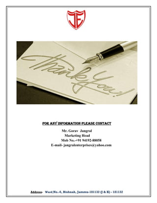 For Any INFORMATION PLEASE Contact
Mr. Gorav Jangral
Marketing Head
Mob No.-+91 94192-88058
E-mail- jangralenterprises@yahoo.com

Address- Ward No.-6, Bishnah, Jammu-181132 (J & K) - 181132

 