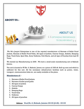 ABOUT US:-

We M/s Jangral Enterprises is one of the reputed manufacturer of Harness of Bullet Proof
Jackets, Harness of Bullet Proof Patka, All types of Jackets, Canvas Cnopy, Ankelts, Sleeping
Bags, Track Suits, Sport Kits, Army Uniforms, Patti Shorts, and all type of Pouches from Last 06
Years.
We started our Manufacturing on 2006 . We have a small scale manufacturing unit at Bishnah
Jammu.
The unit is located at W.No. 6, Bishnah, Jammu on a piece of 1500 sft. Built up area and which is
sufficient for this unit. All the necessary infrastructure facilities such as power, water,
transport, communication links etc. are easily available at the place.
Manufacturer of :1.
2.
3.
4.
5.
6.
7.
8.
9.

Harness of Bullet Proof Jackets
Harness of bullet proof patka
All types of jackets
Canvas Cnopy
Ankelts
Sleeping Bags
Track Suits
Uniforms
All types of pouches
Address- Ward No.-6, Bishnah, Jammu-181132 (J & K) - 181132

 