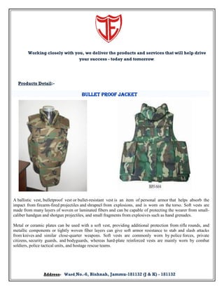 Working closely with you, we deliver the products and services that will help drive
your success - today and tomorrow.

Products Detail:-

Bullet Proof Jacket

A ballistic vest, bulletproof vest or bullet-resistant vest is an item of personal armor that helps absorb the
impact from firearm-fired projectiles and shrapnel from explosions, and is worn on the torso. Soft vests are
made from many layers of woven or laminated fibers and can be capable of protecting the wearer from smallcaliber handgun and shotgun projectiles, and small fragments from explosives such as hand grenades.
Metal or ceramic plates can be used with a soft vest, providing additional protection from rifle rounds, and
metallic components or tightly woven fiber layers can give soft armor resistance to stab and slash attacks
from knives and similar close-quarter weapons. Soft vests are commonly worn by police forces, private
citizens, security guards, and bodyguards, whereas hard-plate reinforced vests are mainly worn by combat
soldiers, police tactical units, and hostage rescue teams.

Address- Ward No.-6, Bishnah, Jammu-181132 (J & K) - 181132

 