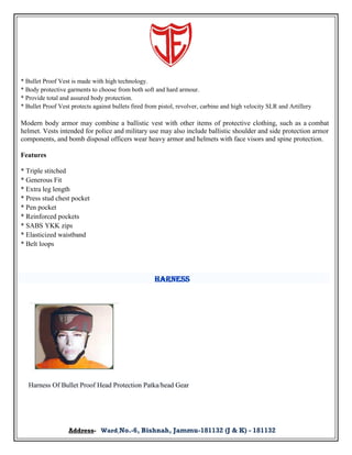 * Bullet Proof Vest is made with high technology.
* Body protective garments to choose from both soft and hard armour.
* Provide total and assured body protection.
* Bullet Proof Vest protects against bullets fired from pistol, revolver, carbine and high velocity SLR and Artillery

Modern body armor may combine a ballistic vest with other items of protective clothing, such as a combat
helmet. Vests intended for police and military use may also include ballistic shoulder and side protection armor
components, and bomb disposal officers wear heavy armor and helmets with face visors and spine protection.
Features
* Triple stitched
* Generous Fit
* Extra leg length
* Press stud chest pocket
* Pen pocket
* Reinforced pockets
* SABS YKK zips
* Elasticized waistband
* Belt loops

Harness

Harness Of Bullet Proof Head Protection Patka/head Gear

Address- Ward No.-6, Bishnah, Jammu-181132 (J & K) - 181132

 