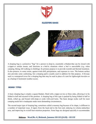 Sleeping Bags

A sleeping bag is a protective "bag" for a person to sleep in, essentially a blanket that can be closed with
a zipper or similar means, and functions as a bed in situations where a bed is unavailable (e.g. when
camping, hiking, hill walking or climbing). Its primary purpose is to provide warmth and thermal insulation.
It also protects, to some extent, against wind chill, precipitation, and exposure to view. The bottom surface
also provides some cushioning, but a sleeping pad is usually used in addition for that purpose. A bivouac
sack is a waterproof cover for a sleeping bag that may be used in place of a tent for lightweight travelers or
as a backup if inclement weather occurs.

Design types

A basic sleeping bag is simply a square blanket, fitted with a zipper on two or three sides, allowing it to be
folded in half and secured in this position. A sleeping bag of this type is packed by being folded in half or
thirds, rolled up, and bound with straps or cords with cord locks. The basic design works well for most
camping needs but is inadequate under more demanding circumstances.
The second major type of sleeping bag, sometimes called a mummy bag because of its shape, is different in
a number of important ways. It tapers from the head end to the foot end, reducing its volume andsurface
area, and improving its overall heat retention properties. Some bags are designed specially to accommodate
Address- Ward No.-6, Bishnah, Jammu-181132 (J & K) - 181132

 