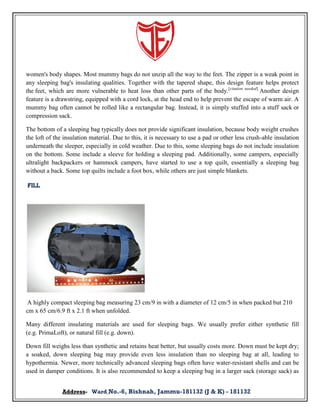 women's body shapes. Most mummy bags do not unzip all the way to the feet. The zipper is a weak point in
any sleeping bag's insulating qualities. Together with the tapered shape, this design feature helps protect
the feet, which are more vulnerable to heat loss than other parts of the body.[citation needed] Another design
feature is a drawstring, equipped with a cord lock, at the head end to help prevent the escape of warm air. A
mummy bag often cannot be rolled like a rectangular bag. Instead, it is simply stuffed into a stuff sack or
compression sack.
The bottom of a sleeping bag typically does not provide significant insulation, because body weight crushes
the loft of the insulation material. Due to this, it is necessary to use a pad or other less crush-able insulation
underneath the sleeper, especially in cold weather. Due to this, some sleeping bags do not include insulation
on the bottom. Some include a sleeve for holding a sleeping pad. Additionally, some campers, especially
ultralight backpackers or hammock campers, have started to use a top quilt, essentially a sleeping bag
without a back. Some top quilts include a foot box, while others are just simple blankets.
Fill

A highly compact sleeping bag measuring 23 cm/9 in with a diameter of 12 cm/5 in when packed but 210
cm x 65 cm/6.9 ft x 2.1 ft when unfolded.
Many different insulating materials are used for sleeping bags. We usually prefer either synthetic fill
(e.g. PrimaLoft), or natural fill (e.g. down).
Down fill weighs less than synthetic and retains heat better, but usually costs more. Down must be kept dry;
a soaked, down sleeping bag may provide even less insulation than no sleeping bag at all, leading to
hypothermia. Newer, more technically advanced sleeping bags often have water-resistant shells and can be
used in damper conditions. It is also recommended to keep a sleeping bag in a larger sack (storage sack) as
Address- Ward No.-6, Bishnah, Jammu-181132 (J & K) - 181132

 
