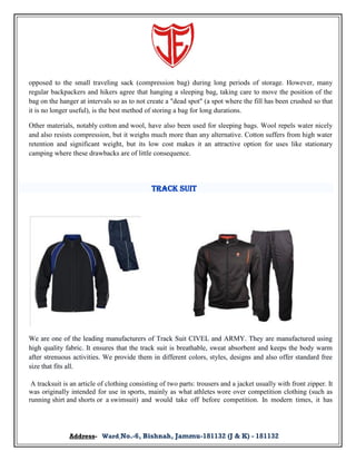 opposed to the small traveling sack (compression bag) during long periods of storage. However, many
regular backpackers and hikers agree that hanging a sleeping bag, taking care to move the position of the
bag on the hanger at intervals so as to not create a "dead spot" (a spot where the fill has been crushed so that
it is no longer useful), is the best method of storing a bag for long durations.
Other materials, notably cotton and wool, have also been used for sleeping bags. Wool repels water nicely
and also resists compression, but it weighs much more than any alternative. Cotton suffers from high water
retention and significant weight, but its low cost makes it an attractive option for uses like stationary
camping where these drawbacks are of little consequence.

Track Suit

We are one of the leading manufacturers of Track Suit CIVEL and ARMY. They are manufactured using
high quality fabric. It ensures that the track suit is breathable, sweat absorbent and keeps the body warm
after strenuous activities. We provide them in different colors, styles, designs and also offer standard free
size that fits all.
A tracksuit is an article of clothing consisting of two parts: trousers and a jacket usually with front zipper. It
was originally intended for use in sports, mainly as what athletes wore over competition clothing (such as
running shirt and shorts or a swimsuit) and would take off before competition. In modern times, it has

Address- Ward No.-6, Bishnah, Jammu-181132 (J & K) - 181132

 