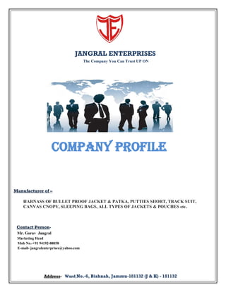 JANGRAL ENTERPRISES
The Company You Can Trust UP ON

Company Profile

Manufacturer of –
HARNASS OF BULLET PROOF JACKET & PATKA, PUTTIES SHORT, TRACK SUIT,
CANVAS CNOPY, SLEEPING BAGS, ALL TYPES OF JACKETS & POUCHES etc.

Contact PersonMr. Gorav Jangral
Marketing Head
Mob No.-+91 94192-88058
E-mail- jangralenterprises@yahoo.com

Address- Ward No.-6, Bishnah, Jammu-181132 (J & K) - 181132

 