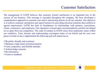 Engineering Consultant & Contractors
Customer Satisfaction
The management of LEEW believes that customer (client) satisfaction is an important key to the
success of our business. This message is cascaded throughout the company. We have developed a
comprehensive approach to customer care and to minimizing defects on all our schemes. Our objective
is to achieve customer satisfaction and repeat business by providing electrical solutions that conform to
agreed requirements. LEEW has built its foundations on relationships with partners, associations,
clients, contractors, and employees. Our reputation is based upon recommendations and this has helped
set us apart from our competitors. The code of conduct at LEEW stems from traditional values within
our workforce. Trust, honesty and understanding encompass many of our beliefs and for your own
peace of mind we have implemented the following and will endeavour to:
Be polite, friendly and courteous
Maintain a high stand of professionalism
Carry cooperative and flexible attitudes
Acknowledge concerns
Be informative
Listen to feedback
16
 