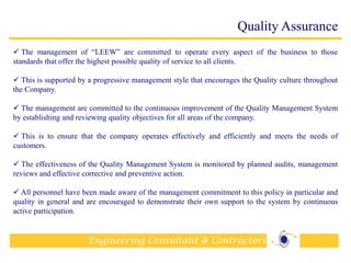 Engineering Consultant & Contractors
Quality Assurance
 The management of “LEEW” are committed to operate every aspect of the business to those
standards that offer the highest possible quality of service to all clients.
 This is supported by a progressive management style that encourages the Quality culture throughout
the Company.
 The management are committed to the continuous improvement of the Quality Management System
by establishing and reviewing quality objectives for all areas of the company.
 This is to ensure that the company operates effectively and efficiently and meets the needs of
customers.
 The effectiveness of the Quality Management System is monitored by planned audits, management
reviews and effective corrective and preventive action.
 All personnel have been made aware of the management commitment to this policy in particular and
quality in general and are encouraged to demonstrate their own support to the system by continuous
active participation.
17
 