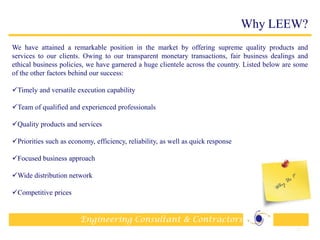 Engineering Consultant & Contractors
Why LEEW?
We have attained a remarkable position in the market by offering supreme quality products and
services to our clients. Owing to our transparent monetary transactions, fair business dealings and
ethical business policies, we have garnered a huge clientele across the country. Listed below are some
of the other factors behind our success:
Timely and versatile execution capability
Team of qualified and experienced professionals
Quality products and services
Priorities such as economy, efficiency, reliability, as well as quick response
Focused business approach
Wide distribution network
Competitive prices
18
 