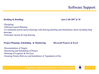 Engineering Consultant & Contractors
33
Software Support
Drafting & Detailing Auto CAD 2007 & 10
-Designing
-Efficient Layout Planning
-Co-ordinated system layout drawings with drawing detailing and interference check including shop
drawings
-Schematic layouts & loop drawing
Project Planning, Scheduling, & Monitoring Microsoft Projects & Excel
-Documentation of Targets
-Structuring and Scheduling of Project
-Planning of Logistics & Services.
-Ensuring Timely Delivery and Installation of Equipment at Site.
 