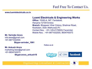 Engineering Consultant & Contractors
www.luxmielectricals.co.in
Luxmi Electricals & Engineering Works
Office: 1D/62-A, NIT Faridabad,
Haryana-121001(India)
Branch: Bhagwan Vihar Colony, Shalimar Road,
Kosikalan, Distt.-Mathura(U.P)
Contact Nos. : +91-129-4170003( Facsimile)
Mobile Nos. : +91-9871032555, 9654745573
Mr. Varinder Arora
info.leew@gmail.com
+91-9871032555
Skype-varinder_1961
Follow us at:
Mr. Ankush Arora
marketing.leew@gmail.com
+91-9654745573
Skype-arora_ankush18
35
Feel Free To Contact Us.
 