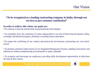 Engineering Consultant & Contractors
Our Vision
“To be recognized as a leading contracting company in India, through our
services as per customer satisfaction”
In order to achieve this vision, our goals are:
• To continue to provide and develop strong leadership with integrity.
• To constantly strive for continuity of works, taking pride in our aim of delivering all projects safely,
on budget and ahead of program, ultimately exceeding client expectation.
• To respect the well-being of our workers and protect the environment, maintaining our „zero harm‟
record.
• To promote continual improvement of our Integrated Management System, adopting innovations and
efficiencies without compromising environmental or safety standards.
• To recognise and encourage our employees, providing skills development opportunities to help them
develop in their careers.
4
 