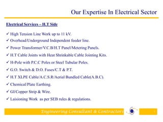 Engineering Consultant & Contractors 7
Electrical Services – H.T Side
 High Tension Line Work up to 11 kV.
 Overhead/Underground Independent feeder line.
 Power Transformer/V.C.B/H.T Panel/Metering Panels.
 H.T Cable Joints with Heat Shrinkable Cable Jointing Kits.
 H-Pole with P.C.C Poles or Steel Tubular Poles.
 G.O. Switch & D.O. Fuses/C.T & P.T.
 H.T XLPE Cable/A.C.S.R/Aerial Bundled Cable(A.B.C).
 Chemical/Plate Earthing.
 GI/Copper Strip & Wire.
 Laisioning Work as per SEB rules & regulations.
Our Expertise In Electrical Sector
 