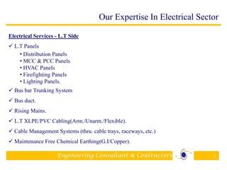 Engineering Consultant & Contractors 8
Electrical Services - L.T Side
 L.T Panels
• Distribution Panels
• MCC & PCC Panels
• HVAC Panels
• Firefighting Panels
• Lighting Panels.
 Bus bar Trunking System
 Bus duct.
 Rising Mains.
 L.T XLPE/PVC Cabling(Arm./Unarm./Flexible).
 Cable Management Systems (thru. cable trays, raceways, etc.)
 Maintenance Free Chemical Earthing(G.I/Copper).
Our Expertise In Electrical Sector
 
