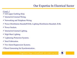 Engineering Consultant & Contractors 9
Contd.-1
 GI/Copper Earthing Strip.
 Internal & External Wiring.
 Networking and Telephone Wiring.
 Power Distribution Boards(P.D.B), Lighting Distribution Boards(L.D.B).
 Power Sockets.
 Internal & External Lighting.
 High Mast Lighting.
 Lightening Protection Systems.
 Steel Fabrication.
 Fire Alarm/Suppression Systems.
Diesel Generating Set Synchronization..
Our Expertise In Electrical Sector
 