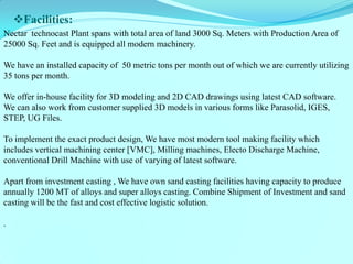 Facilities: 
Nectar technocast Plant spans with total area of land 3000 Sq. Meters with Production Area of 25000 Sq. Feet and is equipped all modern machinery. 
We have an installed capacity of 50 metric tons per month out of which we are currently utilizing 35 tons per month. 
We offer in-house facility for 3D modeling and 2D CAD drawings using latest CAD software. We can also work from customer supplied 3D models in various forms like Parasolid, IGES, STEP, UG Files. 
To implement the exact product design, We have most modern tool making facility which includes vertical machining center [VMC], Milling machines, Electo Discharge Machine, conventional Drill Machine with use of varying of latest software. 
Apart from investment casting , We have own sand casting facilities having capacity to produce annually 1200 MT of alloys and super alloys casting. Combine Shipment of Investment and sand casting will be the fast and cost effective logistic solution. 
. 
 