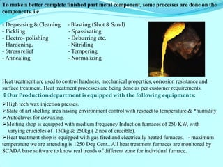 To make a better complete finished part metal component, some processes are done on the components. i.e - Degreasing & Cleaning - Blasting (Shot & Sand) - Pickling - Spassivating - Electro- polishing - Deburring etc. - Hardening, - Nitriding - Stress relief - Tempering - Annealing - Normalizing 
Heat treatment are used to control hardness, mechanical properties, corrosion resistance and surface treatment. Heat treatment processes are being done as per customer requirements. 
Our Production department is equipped with the following equipments: 
High tech wax injection presses. 
State of art shelling area having environment control with respect to temperature & *humidity 
Autoclaves for dewaxing. 
Melting shop is equipped with medium frequency Induction furnaces of 250 KW, with varying crucibles of 150kg & 250kg ( 2 nos of crucible). 
Heat treatment shop is equipped with gas fired and electrically heated furnaces, - maximum temperature we are attending is 1250 Deg Cent.. All heat treatment furnaces are monitored by SCADA base software to know real trends of different zone for individual furnace. 
 